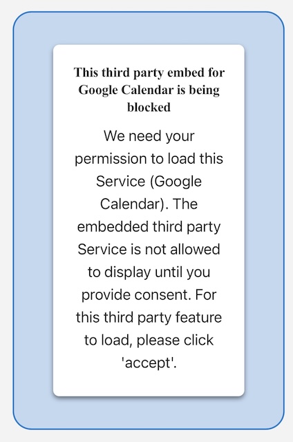 A screen shot of an error message that says 
"This third party embed for Google Calendar is being blocked
We need your permission to load this
Service (Google
Calendar). The embedded third party Service is not allowed to display until you provide consent. For this third party feature to load, please click
'accept'."